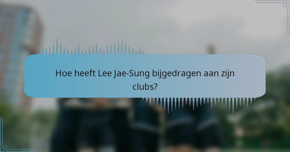 Hoe heeft Lee Jae-Sung bijgedragen aan zijn clubs?