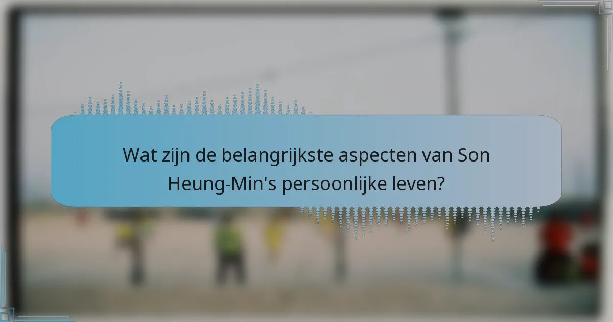Wat zijn de belangrijkste aspecten van Son Heung-Min's persoonlijke leven?