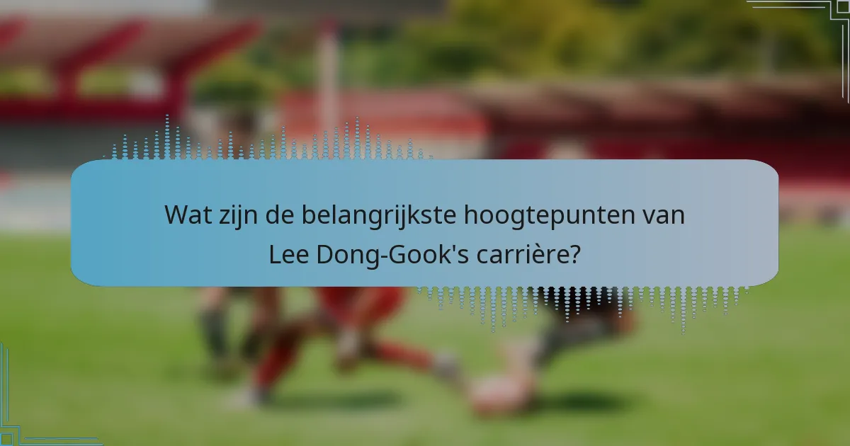 Wat zijn de belangrijkste hoogtepunten van Lee Dong-Gook's carrière?